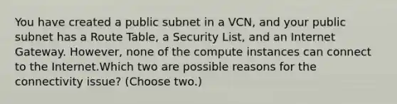 You have created a public subnet in a VCN, and your public subnet has a Route Table, a Security List, and an Internet Gateway. However, none of the compute instances can connect to the Internet.Which two are possible reasons for the connectivity issue? (Choose two.)