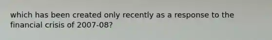 which has been created only recently as a response to the <a href='https://www.questionai.com/knowledge/kf16HD8YVu-financial-crisis' class='anchor-knowledge'>financial crisis</a> of 2007-08?