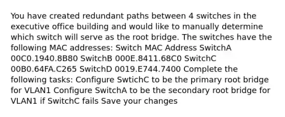 You have created redundant paths between 4 switches in the executive office building and would like to manually determine which switch will serve as the root bridge. The switches have the following MAC addresses: Switch MAC Address SwitchA 00C0.1940.8B80 SwitchB 000E.8411.68C0 SwitchC 00B0.64FA.C265 SwitchD 0019.E744.7400 Complete the following tasks: Configure SwtichC to be the primary root bridge for VLAN1 Configure SwitchA to be the secondary root bridge for VLAN1 if SwitchC fails Save your changes