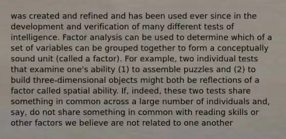 was created and refined and has been used ever since in the development and verification of many different tests of intelligence. Factor analysis can be used to determine which of a set of variables can be grouped together to form a conceptually sound unit (called a factor). For example, two individual tests that examine one's ability (1) to assemble puzzles and (2) to build three-dimensional objects might both be reflections of a factor called spatial ability. If, indeed, these two tests share something in common across a large number of individuals and, say, do not share something in common with reading skills or other factors we believe are not related to one another