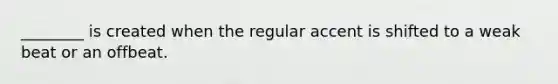 ________ is created when the regular accent is shifted to a weak beat or an offbeat.