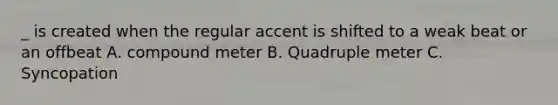 _ is created when the regular accent is shifted to a weak beat or an offbeat A. compound meter B. Quadruple meter C. Syncopation