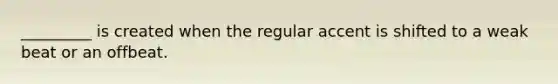 _________ is created when the regular accent is shifted to a weak beat or an offbeat.