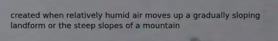 created when relatively humid air moves up a gradually sloping landform or the steep slopes of a mountain