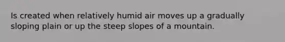 Is created when relatively humid air moves up a gradually sloping plain or up the steep slopes of a mountain.