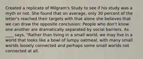 Created a replicate of Milgram's Study to see if his study was a myth or not. She found that on average, only 30 percent of the letter's reached their targets with that alone she believes that we can draw the opposite conclusion: People who don't know one another are dramatically separated by social barriers. As ____ says, "Rather than living in a small world, we may live in a world that looks like a bowl of lumpy oatmeal, with many small worlds loosely connected and perhaps some small worlds not connected at all.