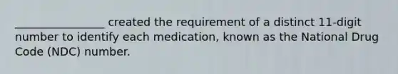 ________________ created the requirement of a distinct 11-digit number to identify each medication, known as the National Drug Code (NDC) number.