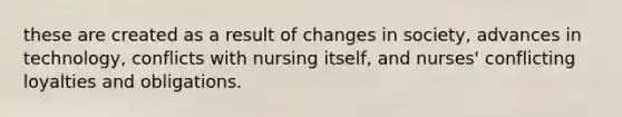 these are created as a result of changes in society, advances in technology, conflicts with nursing itself, and nurses' conflicting loyalties and obligations.