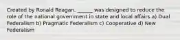 Created by Ronald Reagan, ______ was designed to reduce the role of the national government in state and local affairs a) Dual Federalism b) Pragmatic Federalism c) Cooperative d) New Federalism