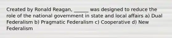 Created by Ronald Reagan, ______ was designed to reduce the role of the national government in state and local affairs a) Dual Federalism b) Pragmatic Federalism c) Cooperative d) New Federalism