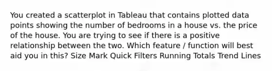 You created a scatterplot in Tableau that contains plotted data points showing the number of bedrooms in a house vs. the price of the house. You are trying to see if there is a positive relationship between the two. Which feature / function will best aid you in this? Size Mark Quick Filters Running Totals Trend Lines
