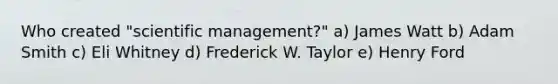 Who created "scientific management?" a) James Watt b) Adam Smith c) Eli Whitney d) Frederick W. Taylor e) Henry Ford