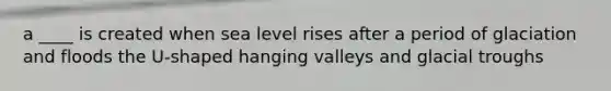 a ____ is created when sea level rises after a period of glaciation and floods the U-shaped hanging valleys and glacial troughs