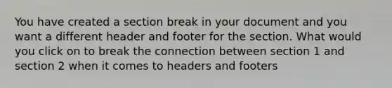 You have created a section break in your document and you want a different header and footer for the section. What would you click on to break the connection between section 1 and section 2 when it comes to headers and footers