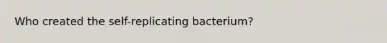 Who created the self-replicating bacterium?