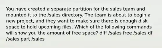 You have created a separate partition for the sales team and mounted it to the /sales directory. The team is about to begin a new project, and they want to make sure there is enough disk space to hold upcoming files. Which of the following commands will show you the amount of free space? diff /sales free /sales df /sales part /sales