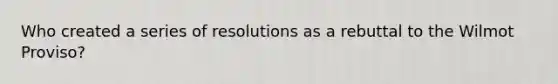 Who created a series of resolutions as a rebuttal to the Wilmot Proviso?