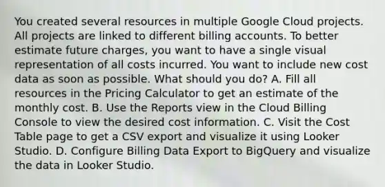 You created several resources in multiple Google Cloud projects. All projects are linked to different billing accounts. To better estimate future charges, you want to have a single visual representation of all costs incurred. You want to include new cost data as soon as possible. What should you do? A. Fill all resources in the Pricing Calculator to get an estimate of the monthly cost. B. Use the Reports view in the Cloud Billing Console to view the desired cost information. C. Visit the Cost Table page to get a CSV export and visualize it using Looker Studio. D. Configure Billing Data Export to BigQuery and visualize the data in Looker Studio.