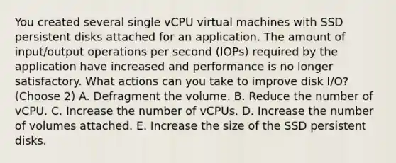 You created several single vCPU virtual machines with SSD persistent disks attached for an application. The amount of input/output operations per second (IOPs) required by the application have increased and performance is no longer satisfactory. What actions can you take to improve disk I/O? (Choose 2) A. Defragment the volume. B. Reduce the number of vCPU. C. Increase the number of vCPUs. D. Increase the number of volumes attached. E. Increase the size of the SSD persistent disks.