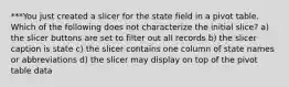 ***You just created a slicer for the state field in a pivot table. Which of the following does not characterize the initial slice? a) the slicer buttons are set to filter out all records b) the slicer caption is state c) the slicer contains one column of state names or abbreviations d) the slicer may display on top of the pivot table data