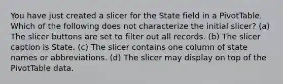 You have just created a slicer for the State field in a PivotTable. Which of the following does not characterize the initial slicer? (a) The slicer buttons are set to filter out all records. (b) The slicer caption is State. (c) The slicer contains one column of state names or abbreviations. (d) The slicer may display on top of the PivotTable data.