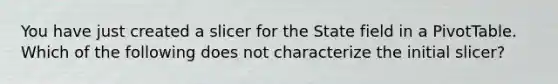 You have just created a slicer for the State field in a PivotTable. Which of the following does not characterize the initial slicer?