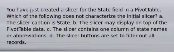 You have just created a slicer for the State field in a PivotTable. Which of the following does not characterize the initial slicer? a. The slicer caption is State. b. The slicer may display on top of the PivotTable data. c. The slicer contains one column of state names or abbreviations. d. The slicer buttons are set to filter out all records.