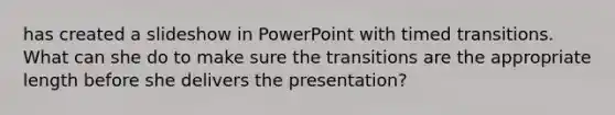 has created a slideshow in PowerPoint with timed transitions. What can she do to make sure the transitions are the appropriate length before she delivers the presentation?