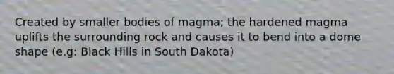 Created by smaller bodies of magma; the hardened magma uplifts the surrounding rock and causes it to bend into a dome shape (e.g: Black Hills in South Dakota)