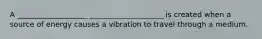 A ___________________ ____________________ is created when a source of energy causes a vibration to travel through a medium.