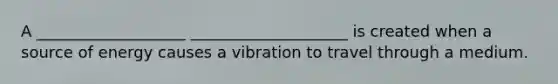 A ___________________ ____________________ is created when a source of energy causes a vibration to travel through a medium.