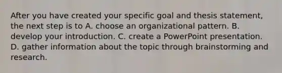 After you have created your specific goal and thesis statement, the next step is to A. choose an organizational pattern. B. develop your introduction. C. create a PowerPoint presentation. D. gather information about the topic through brainstorming and research.