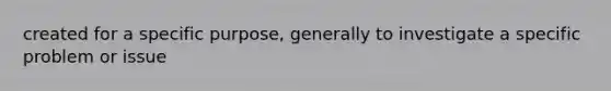 created for a specific purpose, generally to investigate a specific problem or issue