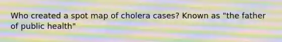 Who created a spot map of cholera cases? Known as "the father of public health"