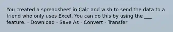 You created a spreadsheet in Calc and wish to send the data to a friend who only uses Excel. You can do this by using the ___ feature. - Download - Save As - Convert - Transfer