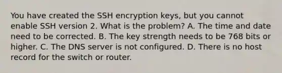 You have created the SSH encryption keys, but you cannot enable SSH version 2. What is the problem? A. The time and date need to be corrected. B. The key strength needs to be 768 bits or higher. C. The DNS server is not configured. D. There is no host record for the switch or router.