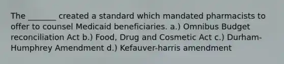 The _______ created a standard which mandated pharmacists to offer to counsel Medicaid beneficiaries. a.) Omnibus Budget reconciliation Act b.) Food, Drug and Cosmetic Act c.) Durham-Humphrey Amendment d.) Kefauver-harris amendment