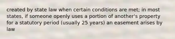 created by state law when certain conditions are met; in most states, if someone openly uses a portion of another's property for a statutory period (usually 25 years) an easement arises by law