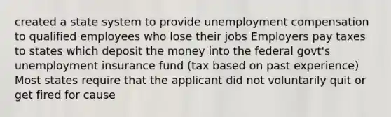 created a state system to provide unemployment compensation to qualified employees who lose their jobs Employers pay taxes to states which deposit the money into the federal govt's unemployment insurance fund (tax based on past experience) Most states require that the applicant did not voluntarily quit or get fired for cause