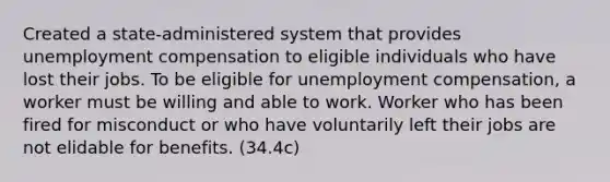 Created a state-administered system that provides unemployment compensation to eligible individuals who have lost their jobs. To be eligible for unemployment compensation, a worker must be willing and able to work. Worker who has been fired for misconduct or who have voluntarily left their jobs are not elidable for benefits. (34.4c)