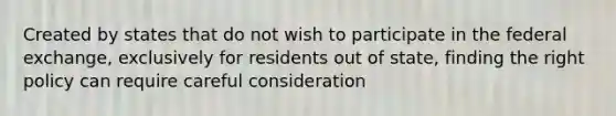 Created by states that do not wish to participate in the federal exchange, exclusively for residents out of state, finding the right policy can require careful consideration