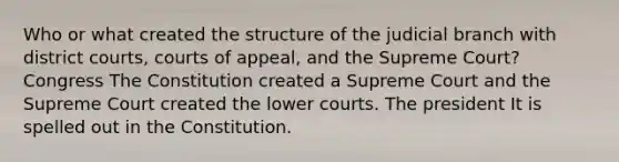 Who or what created the structure of the judicial branch with district courts, courts of appeal, and the Supreme Court? Congress The Constitution created a Supreme Court and the Supreme Court created the lower courts. The president It is spelled out in the Constitution.