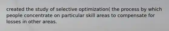 created the study of selective optimization( the process by which people concentrate on particular skill areas to compensate for losses in other areas.