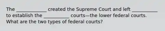 The _____________ created the Supreme Court and left ___________ to establish the ___________ courts—the lower <a href='https://www.questionai.com/knowledge/kzzdxYQ4u6-federal-courts' class='anchor-knowledge'>federal courts</a>. What are the two types of federal courts?