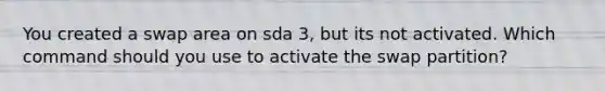 You created a swap area on sda 3, but its not activated. Which command should you use to activate the swap partition?