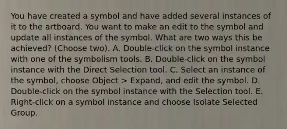 You have created a symbol and have added several instances of it to the artboard. You want to make an edit to the symbol and update all instances of the symbol. What are two ways this be achieved? (Choose two). A. Double-click on the symbol instance with one of the symbolism tools. B. Double-click on the symbol instance with the Direct Selection tool. C. Select an instance of the symbol, choose Object > Expand, and edit the symbol. D. Double-click on the symbol instance with the Selection tool. E. Right-click on a symbol instance and choose Isolate Selected Group.