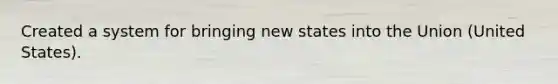 Created a system for bringing new states into the Union (United States).