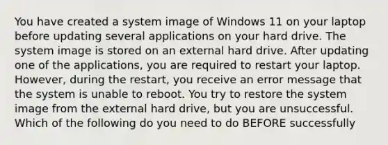 You have created a system image of Windows 11 on your laptop before updating several applications on your hard drive. The system image is stored on an external hard drive. After updating one of the applications, you are required to restart your laptop. However, during the restart, you receive an error message that the system is unable to reboot. You try to restore the system image from the external hard drive, but you are unsuccessful. Which of the following do you need to do BEFORE successfully