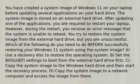 You have created a system image of Windows 11 on your laptop before updating several applications on your hard drive. The system image is stored on an external hard drive. After updating one of the applications, you are required to restart your laptop. However, during the restart, you receive an error message that the system is unable to reboot. You try to restore the system image from the external hard drive, but you are unsuccessful. Which of the following do you need to do BEFORE successfully restoring your Windows 11 system using the system image? A) Use a recovery disc to restore the operating system. B) Set the BIOS/UEFI settings to boot from the external hard drive first. C) Copy the system image to the Windows hard drive and then start the recovery process. D) Copy the system image to a network computer and access the image from there.