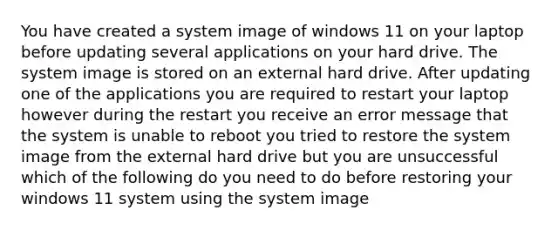 You have created a system image of windows 11 on your laptop before updating several applications on your hard drive. The system image is stored on an external hard drive. After updating one of the applications you are required to restart your laptop however during the restart you receive an error message that the system is unable to reboot you tried to restore the system image from the external hard drive but you are unsuccessful which of the following do you need to do before restoring your windows 11 system using the system image